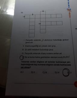 13.
1. Periyodik sistemde X atomunun bulunduğu grubun
genel adı.
II. Elektronegatifliği en yüksek olan grup.
III. En aktif metallerin bulunduğu grup.
YAYINLA
IV. Periyodik sistemde düşey sıralara verilen ad.
C Tel ve levha haline getirilebilen element sinifi Metal
C) III
KOŞU
Yukarıda verilen bilgilere ait terimler bulmacaya yer-
leştirildiğinde kaç numaralı bilginin cevabı bulmacada
yer almaz?
A) 1 B) II
D) IV
BV
15