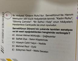 AYT EDEBİYAT SORU BANKASI
3.
İlk hikâyesi "Onların Ruhu"dur. Servetifünun'da Hanım
Mektupları adlı küçük hikâyeleriyle tanındı. "Kadın Ruhu",
"Silinmiş Çehreler", "Bir Safha-i Kalp" onun hikâyeleri;
Haralambos Cankiyadis ise onun oyunudur.
Servetifünun Dönemi'nin yukarıda tanıtılan sanatçısı
ve bir eseri aşağıdakilerden hangisinde verilmiştir?
A) Ahmet Hikmet Müftüoğlu - Çağlayanlar
B) Saffeti Ziya - Salon Köşelerinde
C) Hüseyin Cahit Yalçın - Nadide
D) Mehmet Rauf - Eylül
E) Süleyman Nazif - Malta Geceleri