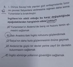 5. I. Dünya Savaşı'nda yapılan gizli antlaşmalarda İzmir
ve çevresi Italyanlara verilmesine rağmen daha sonra
Yunanistan'a bırakılmıştır.
İngiltere'nin etkili olduğu bu karar değişikliğinde
aşağıdakilerden hangisinin etkisi yoktur?
A) Yunanistan'ın Akdeniz'de barış ve huzuru temin et-
mesini sağlamak
B) Batı Anadolu'daki İngiliz nüfuzunu güçlendirmek
Citalya'nın daha fazla güçlenmesinin önüne geçmek
D) Akdeniz'de güçlü bir devlet yerine zayıf bir devletin
bulunmasını sağlamak
E) İngiliz sömürge yollarının güvenliğini sağlamak