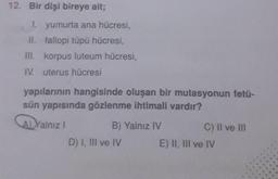 12. Bir dişi bireye ait;
1. yumurta ana hücresi,
II. fallopi tüpü hücresi,
III. korpus luteum hücresi,
IV. uterus hücresi
yapılarının hangisinde oluşan bir mutasyonun fetü-
sün yapısında gözlenme ihtimali vardır?
A) Yalnız I
B) Yalnız IV
D) I, III ve IV
C) II ve Ill
E) II, III ve IV