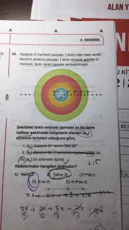 ilk
2
TÖF
A
26. Aşağıda O merkezli yarıçapı 1 birim olan mavi renkli
dairenin etrafına yarıçapı 1 birim artacak şekilde O
merkezli, farklı renkli daireler yerleştirilmiştir.
A) Yalm
A
Şekildeki farklı renkteki dairesel ya da daire
halkası şeklindeki bölgelerin alanları (an)
dizisinin terimleri olduğuna göre,
TV
E 1
D) II ve III
T
1. (a) dizisinin 21. terimi 397 dir.
II. (an) dizisinin ilk 15 teriminin toplam 225 dir.
111. (an) bir aritmetik dizidir.
215
ifadelerinden hangileri doğrudur?
A B CIDis
####
B) Yalnız III
2
&
π1) #4916
2. DENEME
3x -> 5 K
A
C) I ve II
E) +, tive III
-
201
He-he
ALAN Y
N
U KIT
21:
75
BİLİ
hic