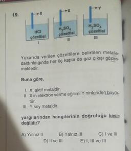 19.
HCI
çözeltisi
H₂SO
çözeltisi
11
Yukarıda verilen çözeltilere belirtilen metaller
daldırıldığında her üç kapta da gaz çıkışı gözlen
mektedir.
Buna göre,
I. X, aktif metaldir.
II. X in elektron verme eğilimi Y ninkinden büyük-
tür.
III. Y soy metaldir.
A) Yalnız II
H₂SO
çözeltisi
III
yargılarından hangilerinin doğruluğu kesin
değildir?
B) Yalnız III
D) II ve III
C) I ve III
E) I, III ve III