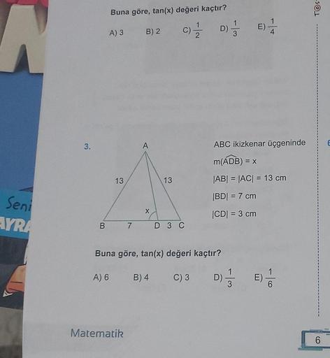 A
Seni
AYRA
3.
Buna göre, tan(x) değeri kaçtır?
A) 3 B) 2
13
A
X
Matematik
13
C) // D) 1/1/
3
B 7 D 3 C
Buna göre, tan(x) değeri kaçtır?
A) 6
B) 4 C) 3 DI
3
E)
ABC ikizkenar üçgeninde
m(ADB) = x
|AB| = |AC| = 13 cm
|BD| = 7 cm
|CD| = 3 cm
4
E)
-10
6
TOS-
6