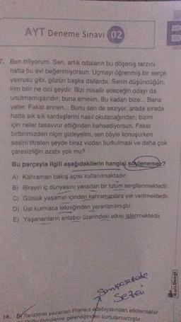 AYT Deneme Sınavı 02
7. Ben biliyorum. Sen, artık odaların bu döşeniş tarzını
hatta bu evi beğenmiyorsun. Uçmayı öğrenmiş bir serçe
yavrusu gibi, gözün başka dallarda. Senin düşündüğün,
kim bilir ne cici şeydir. Bizi misafir edeceğin odayı da
unutmamışsındır; buna eminim. Bu kadarı bize... Bana
yeter. Fakat annen... Bunu sen de seziyor, arada sırada
hatta sık sık kardeşlerini nasıl okutacağından, bizim
için neler tasavvur ettiğinden bahsediyorsun. Fakat
birbirimizden niçin gizleyelim, sen böyle konuşurken
sesini titreten şeyde biraz vicdan burkulması ve daha çok
çaresizliğin azabı yok mu?
Bu parçayla ilgili aşağıdakilerin hangisi söylenemez?
A) Kahraman bakış açısı kullanılmaktadır.
B) Bireyin iç dünyasını yansıtan bir tutum sergilenmektedir.
C) Günlük yaşamın içinden kahramanlara yer verilmektedir.
D) Üst kurmaca tekniğinden yararlanılmıştır.
E) Yaşananların anlatıcı üzerindeki etkisi işlenmektedir.
Sonipasarede
Setai
18, (Tanzimat yazarları Fransız edebiyatından etkilenseler
nu öyküleme geleneğingen kurtulamamıştır.