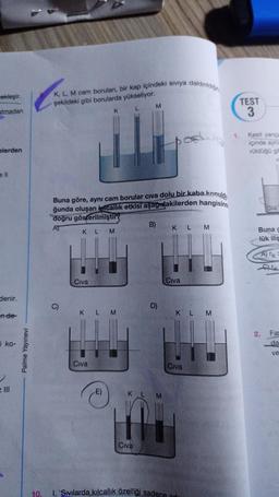 cekleşir.
atmadan
elerden
ell
denir.
n de-
i ko-
=
= Ill
Palme Yayınevi
K, L, M cam boruları, bir kap içindeki sıvıya daldırıldığın
şekildeki gibi borularda yükseliyor.
L
C)
Buna göre, aynı cam borular civa dolu bir kaba konuldu
ğunda oluşan kicallık etkisi aşağıdakilerden hangisind
doğru gösterilmiştir
AT
KLM
Civa
K
K LM
E
Civa
-E)
M
Civa
B)
D)
Civa
KLM
Al
KLM
10. 1. Sıvılarda kılcallık özelliği sadece
K L M
Civa
1.
TEST
3
Kesit yarıça
içinde aynı
rüldüğü gib
K
Civa
Buna g
lük iliş
A) TK-
CIK
2. Far
da
ve