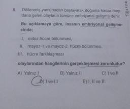 8.
Döllenmiş yumurtadan başlayarak doğuma kadar mey-
dana gelen olayların tümüne embriyonal gelişme denir.
Bu açıklamaya göre, insanın embriyonal gelişme-
sinde;
1. mitoz hücre bölünmesi,
II. mayoz-1 ve mayoz-2 hücre bölünmesi,
III. hücre farklılaşması
olaylarından hangilerinin gerçekleşmesi zorunludur?
A) Yalnız I
C) I ve Il
I ve III
B) Yalnız II
Testok
E) I, II ve Ill