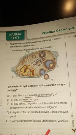 KARMA
TEST
İNSANDA ÜREME SİST
1. Aşağıda bir yumurtalıkta gerçekleşen menstrual döngünün
bazı evreleri modellenmiştir.
Foliküllerin içinde gelişmekte olan birincil oosit (a)
|||
H
Bu evreler ile ilgili aşağıdaki açıklamalardan hangisi
yanlıştır?
A) I. olay FSH hormonu etkisi ile gerçekleşir
B) II. olay ovulasyondur.
4. Aş
C) III. olay sonucu oluşan korpus luteumdan az miktarda
progesteron çok miktarda östrojen salgılanır.
D) I. olayda profaz I evresinde bekleyen 1. oositler mayoz
geçirir.
E) II. olay gerçekleşirken kandaki LH miktarı çok yüksektir.
endemik-