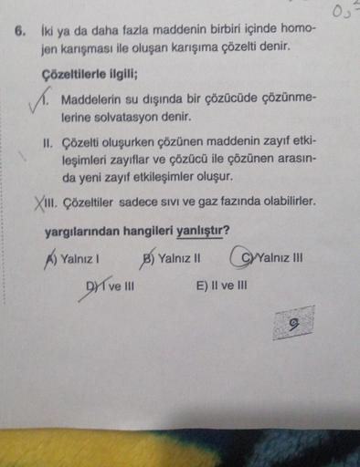 6. İki ya da daha fazla maddenin birbiri içinde homo-
jen karışması ile oluşan karışıma çözelti denir.
Çözeltilerle ilgili;
Maddelerin su dışında bir çözücüde çözünme-
lerine solvatasyon denir.
✓.
II. Çözelti oluşurken çözünen maddenin zayıf etki-
leşimler