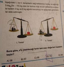 14. Aşağıdaki 1. ve II. terazilerin sağ kefelerine özdeş ve ağırlığı
3.log(3x-15) kg olan bir kırmızı küp ve sol kefelerine sırasıy-
la toplam 3 kg ve 6 kg ağırlık konulmuş ve aşağıdaki görünüm-
ler elde edilmiştir.
544
1. Terazi
Buna göre, x'in alabileceği farklı tam sayı değerleri toplamı
kaçtır?
A) 38
B) 57
int
II. Terazi
C) 68
D) 70
16
E) 84