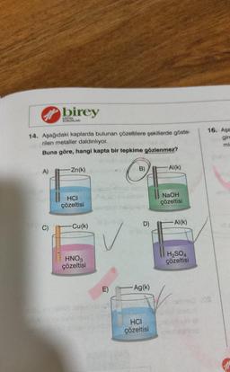 A)
birey
14. Aşağıdaki kaplarda bulunan çözeltilere şekillerde göste-
rilen metaller daldırılıyor.
Buna göre, hangi kapta bir tepkime gözlenmez?
C)
KURUMLARI
-Zn(k)
HCI
çözeltisi
-Cu(k)
HNO3
çözeltisi
dod: B)
O
E)
D)
-Ag(k)
ve data
HCI
çözeltisi
-Al(K)
NaOH
çözeltisi
Al(K)
H₂SO4
çözeltisi
16. Aşa
gire
mi