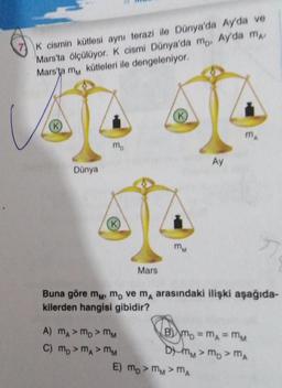 K cismin kütlesi aynı terazi ile Dünya'da Ay'da ve
Mars'ta ölçülüyor. K cismi Dünya'da mo. Ay'da m
Mars'ta m kütleleri ile dengeleniyor.
Dünya
mo
K
Mars
A) MA> MD > MM
C) MD > MA > MM
E)
(K)
MM
Buna göre m, m, ve m, arasındaki ilişki aşağıda-
kilerden hangisi gibidir?
Ay
Bm₂ = mA = MM
DYMM > MD > MA
mo>MM>MA