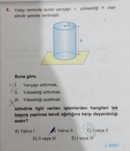 4. Yatay zeminde duran yarıçapı r, yüksekliği h olan
silindir şekilde verilmiştir.
Buna göre,
L. Yarıçapı arttırmak,
II. Yüksekliği arttırmak,
HI. Yüksekliği azaltmak
XHI
silindirle ilgili verilen işlemlerden hangileri tek
başına yapılırsa kendi ağırlığına karşı dayanıklılığı
azalır?
A) Yalnız !
D) II veya III
h
Yalnız II
C) I veya II
E) I veya ill
2. VIDEO