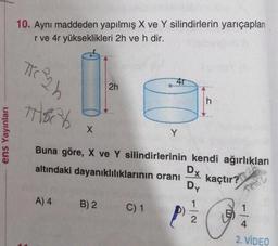ens Yayınları
10. Aynı maddeden yapılmış X ve Y silindirlerin yarıçapları
r ve 4r yükseklikleri 2h ve h dir.
TKC ²2h
THECH
X
2h
4r
A) 4 B) 2 C) 1
Y
Buna göre, X ve Y silindirlerinin kendi ağırlıkları
altındaki dayanıklılıklarının oranı
kaçtır? 28
Dx
Dy
1
P
h
N|-
TH
1
4
2. VİDEO