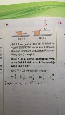 et
m
e-
5-
an
ü
m
K-
9.
Şekil 1
Şekil 2
Şekil 1 ve Şekil 2 deki m kütleleri ile
yüzey arasındaki sürtünme katsayısı
0,5 olup cisimlere uygulanan F kuvve-
ti mg ağırlığına eşittir.
3
A) 50 B)
fret = Mia
3
Şekil 1 deki cismin kazandığı ivme
teada ise Şekil 2 deki cismin kazandığı
ivme kaç a dir?
4
(sin37° = 0,5 ve cos 37° = 0,8)
nemin
5
5
F
6
5
Fs-F
C)
37°
D)
4
E)
9
5
11.