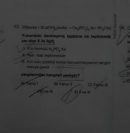 12. 2X(suda) + 3Ca(OH),(suda) → Ca,(PO4)₂ (k)+ 6H₂O(s)
Yukarıdaki denkleşmiş tepkime ve tepkimede
yer alan X ile ilgili;
X'in formülü H₂PO4'tür
J. Asit - baz tepkimesidir
11. X'in sulu çözeltisi kırmızı turnusol boyasının rengini
maviye çevirir Da
yargılarından hangileri yanlıştır?
B) Yalnız II
AYalnız I
D) I ve III
C) Yalniz III
E) H ve III
Nitelik Yayıncılık
14. C
le
A
B
D