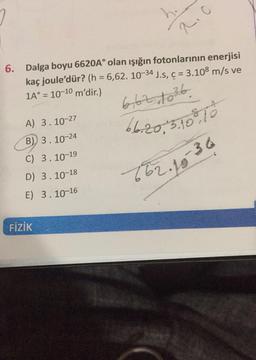 6. Dalga boyu 6620A° olan ışığın fotonlarının enerjisi
kaç joule'dür? (h= 6,62. 10-34 J.s, c = 3.108 m/s ve
1A°= 10-10 m'dir.)
A) 3.10-27
B) 3.10-24
C) 3.10-19
D) 3.10-18
E) 3.10-16
2.c
FİZİK
6/62 1036
6.6.20, 3.100.10
662. 18-36