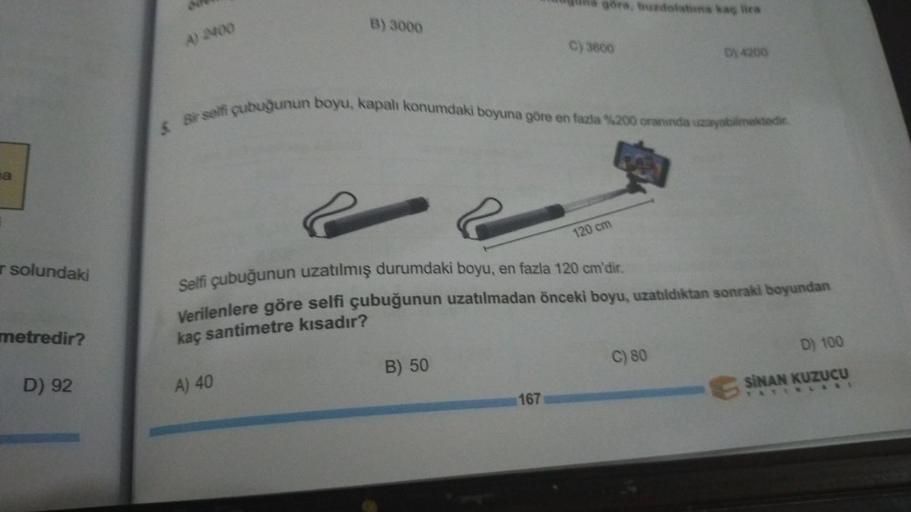 1
a
r solundaki
metredir?
D) 92
A) 2400
B) 3000
A) 40
göre, buzdolabına kaç lira
5 Bir selfi çubuğunun boyu, kapalı konumdaki boyuna göre en fazla %200 oranında uzayabilmektedir.
B) 50
C) 3600
167
Selfi çubuğunun uzatılmış durumdaki boyu, en fazla 120 cm'd