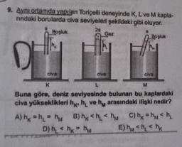 9. Aynı ortamda yapılan Toricelli deneyinde K, L ve M kapla-
rindaki borularda civa seviyeleri şekildeki gibi oluyor.
28
Boşluk
civa
A) h = h₁ = h
Gaz
civa
D) h₁ <hk=hM
Boşluk
K
M
Buna göre, deniz seviyesinde bulunan bu kaplardaki
civa yükseklikleri h, hve h arasındaki ilişki nedir?
civa
B) hk <h<h C) hk=hm <h₂
E) hm <h₂ hk