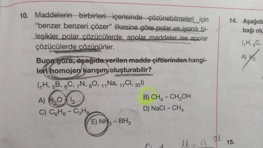 10. Maddelerin birbirleri içerisinde çözünebilmeleri için
"benzer benzeri çözer" ilkesine göre polar ve iyonik bi-
leşikler polar çözücülerde, apolar maddeler ise apolar
çözücülerde çözünürler.
Buna göre, aşağıda verilen madde çiftlerinden hangi-
leri homo