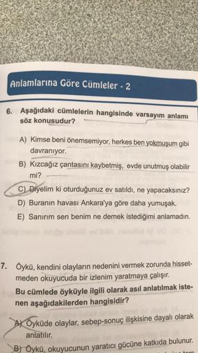 Anlamlarına Göre Cümleler - 2
6. Aşağıdaki cümlelerin hangisinde varsayım anlamı
söz konusudur?
A) Kimse beni önemsemiyor, herkes ben yokmuşum gibi
davranıyor.
B) Kızcağız çantasını kaybetmiş, evde unutmuş olabilir
mi?
C) Diyelim ki oturduğunuz ev satıldı,
