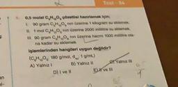 F
an
Tex-04
0,5 molal C, H, O, çözeltial hazırlamak için;
90 gram C, H, O, nin üzerine 1 kilogram su eklemek.
II. 1 mol C H, O, nin üzerine 2000 mililitre su eklemek.
III. 90 gram CHO nin üzerine hacmi 1000 mililitre ola-
na kadar su eklemek
işlemlerinden hangileri uygun değildir?
1 g/mL)
(C₂H₂O: 180 g/mol, d
A) Yalnız !
B) Yalnız II
D) I ve II
El ve III
Yalnız ill