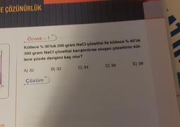 E ÇÖZÜNÜRLÜK
im
Örnek. 15
Kütlece % 30'luk 200 gram NaCl çözeltisi ile kütlece % 40'lık
300 gram NaCl çözeltisi karıştırılırsa oluşan çözeltinin küt-
lece yüzde derişimi kaç olur?
A) 32
Çözüm
B) 33
C) 34
D) 36
E) 38