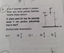 8.
3
X've Y cisimleri yerden h yüksek-
likten aynı anda şekilde belirtilen
hızlarla düşey atılıyor.
X cismi yere 20 hızı ile çarptığı
anda Y nin yerden yüksekliği
kaç h olur?
(Sürtünmeler önemsizdir.)
A) 2
B)
4
3
C) 1
D)
3
4
h
E) 1/1/2
yer