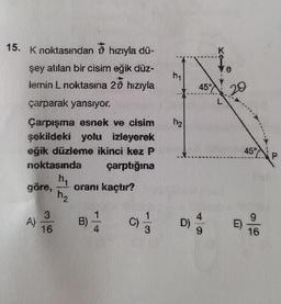 15. K noktasından hızıyla dü-
şey atılan bir cisim eğik düz-
lemin L noktasına 20 hızıyla
çarparak yansıyor.
Çarpışma esnek ve cisim
şekildeki yolu izleyerek
eğik düzleme ikinci kez P
noktasında
çarptığına
h₁
oranı kaçtır?
göre,
A)
3
16
www
11₂
B)
1
4
C)
1/3
hy
h₂
3
K
45° 20
4
D) % 9
L
E)
45°
9
16
P