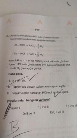 A
A
TYT
13. Al ve Na metallerinin HCI sulu çözeltisi ile olan
tepkimelerinin denklemi aşağıda verilmiştir.
Al + 3HCI → AICl₂ + H₂
Yalnız I
Na + HCl → NaCl + H₂
n mol Al ve m mol Na metali yeterli miktarda çözünen
içeren HCI sulu çözeltilerine ayrı ayrı eklendiğinde eşit
molde H, gazı açığa çıkıyor.
Buna göre,
I. n-3m'dir.
II. Tepkimede oluşan tuzların mol sayıları eşittir.
III. Tepkimelerde harcanan HCI mol sayılan eşittir.
1 spytań eşit
yargılarından hangileri yanlıştır?
B) I ve II
D) II ve III
A
E) I, II ve III
15
C) I ve III