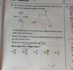 30. Ali, Ömer ve Emre'nin oyun parkında birbirine göre konum-
ları ile ilgili aşağıdaki bilgiler verilmiştir.
Bati
ematik
A)
Kuzey
25
12
Güney
Doğu
B)
Ömer
Ömer 4 br doğuya 3 br kuzeye doğru gittiğinde Ali'nin bulun-
duğu yere gitmiş oluyor.
Ömer, 5 br doğuya 1 br güneye gittiğinde Emre'nin bulundu-
ğu yere gitmiş oluyor.
Ömer, Ali ve Emre arasındaki açı adir.
Buna göre, tana değeri kaçtır?
21
23
10
Ali
a
C).
Emre
D)
19
2x²
17
E).
32. Dina
oluş
Bu
AB
X
[B
K
A