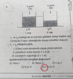 3.
m gram
X(k)
1.DIS
1,°C.
1. kap
m gram
X(k)
D) Il ve Ill
1₂°C
2. kap
ve t₂ sıcaklığında su bulunan şekildeki özdeş kaplara eşit
kütlelerde X katısı eklendiğinde doygun çözeltiler oluşuyor.
t, > t₂ olduğuna göre,
1.X katısı suda ekzotermik olarak çözünmektedir.
II. Çözeltilerin buhar basıncı 1 > 2 dir..
III. Çözeltilerin yoğunluğu 2 > 1 dir.
açıklamalarından hangileri doğrudur?
A) Yalnız I
B) Yalnız IL
C) I ve Il
E) I, I ve III
e
Bu sorular, BATIRLAMELE'nin yaz