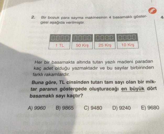 2.
Bir bozuk para sayma makinesinin 4 basamaklı göster-
gesi aşağıda verilmiştir.
0000 0000 0000 0000
1 TL
50 Krş
25 Krş
10 Krş
Her bir basamakta altında tutarı yazılı madeni paradan
kaç adet olduğu yazmaktadır ve bu sayılar birbirinden
farklı rakamlardır.