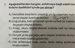 2. Aşağıdakilerden hangisi, anlatmaya bağlı edebî me
tinlerin özellikleri içinde yer almaz?
A) Genellikle insanların yaşadığı ya da yaşaması muh-
temel olaylar üzerinde durulur. Roman
B) Çoğunlukla, belli bir zaman içinde ve belli bir mekân-
da geçen olaylar anlatılır.
C) Amaç, okuru bilgilendirerek onlarda belli bir biling
oluşturmaktır.
D) Gerçek ya da gerçeğe yakın olaylar anlatılsa da kur-
maca metin özelliği gösterirler.
E) Her anlatmaya bağlı metin, farklı bakış açılarıyla
oluşturulabilir.