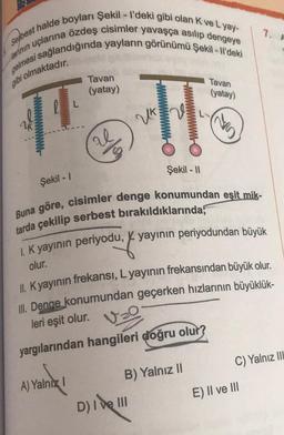 Serbest halde boyları Şekil - I'deki gibi olan K ve Lyay-
gelmesi sağlandığında yayların görünümü Şekil - Il'deki
larinin uçlarına özdeş cisimler yavaşça asılıp dengeye
gibi olmaktadır.
14
Şekil -1
Tavan
(yatay)
A) Yalnız I
D/3
Ho
Şekil - 11
Buna göre, cisimler denge konumundan eşit mik-
tarda çekilip serbest bırakıldıklarında,
1. K yayının periyodu, yayının periyodundan büyük
du. f.
olur.
II. K yayının frekansı, L yayının frekansından büyük olur.
III. Denge konumundan geçerken hızlarının büyüklük-
V₂0
leri eşit olur.
yargılarından hangileri doğru olur?
B) Yalnız II
D) I ve III
Tavan
(yatay)
7. A
C) Yalnız IIL
E) II ve III