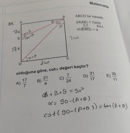 31.
A
7x
E
17×
180-9
D
240
B)
S
21
4
B
B
24x
olduğuna göre, cota değeri kaçtır?
7
A) 1/17
24
C
C)
ABCD bir karedir.
24/A
=
= 7|AD|
24x
m (EBD) = a
24x
Matematik
D)
31
17
E)
35
11
+B+d=5₂³
X = 90-(A + 0)
cot (90-(P+o)) = ter (B+0)