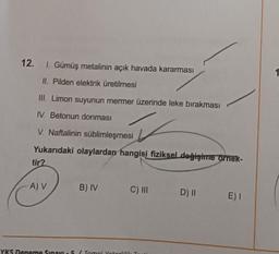 12. I. Gümüş metalinin açık havada kararması
II. Pilden elektrik üretilmesi
III. Limon suyunun mermer üzerinde leke bırakması
IV. Betonun donması
V. Naftalinin süblimleşmesi
Yukarıdaki olaylardan hangisi fiziksel değişime örnek-
tir?
A) V
B) IV C) III D) II E) I
YKS Deneme Sınavı5 (Tomol Yotorlilik Test
1