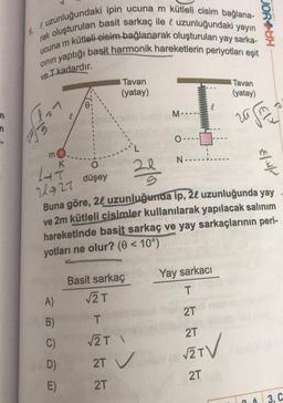 A
uzunluğundaki ipin ucuna m kütleli cisim bağlana-
rak oluşturulan basit sarkaç ile & uzunluğundaki yayın
n kütleli-eisim bağlanarak oluşturulan yay sarka-
6.
ucuna m
cının yaptığı basit harmonik hareketlerin periyotları eşit
ve T- kadardır.
J
2017-
L
m
K
A)
B)
C)
D)
E)
0
Tavan
(yatay)
Basit sarkaç
√√2 T
20
229
T
√2T \
M----
2T ✓
2T
O-
14--
21927
düşey
Buna göre, 24 uzunluğunda ip, 20 uzunluğunda yay
ve 2m kütleli cisimler kullanılarak yapılacak salınım
hareketinde basit sarkaç ve yay sarkaçlarının peri-
yotları ne olur? (0 < 10°)
N-.
Tavan
(yatay)
zajm
Yay sarkacı
T
2T
2T
√2 T
2T
€//
O
3. C