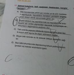 FEN BİLİMLERİ
17. Bitkisel kofullarla ilgili aşağıdaki ifadelerden hangisi
yanlıştır?
A) Bitki hücrelerinde zehirli yan ürünler ya da atık maddele-
ri depolayarak, hayvanların kendisini yemesini engelle-
yerek dolaylı olarak savunmada görev alır.
O
C
Çiçekli bitkilerin taç yapraklarında ve meyvelerinde anto-
siyanin adı verilen pigmentleri taşıyarak tozlaşmaya ve
tohumların dağılmasına yardımcı olur.
C) Tatlı sularda yaşayan bitkilerde hücre içerisine giren faz-
la suyun aktif taşıma ile dışarı atılmasını sağlar.
D) Birçok bitki türünde su ile dolarak bitkiye desteklik sağ-
lar.
E) Bazı bitki tohumlarında depolanmış tohum polimerlerinin
(protein vs) hidroliz enzimlerini içerir.
omregnin