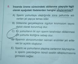 8. İnsanda üreme sürecindeki döllenme olayıyla ilgili
olarak aşağıdaki ifadelerden hangisi söylenemez?
A) Sperm yumurtaya ulaştığında zona pellucida adı
verilen jel yapıya temas eder.
B) Döllenme gerçekleşince zigotun kromozom sayısı
diploit olarak korunmuş olur.
C) Bir yumurtanın iki ayrı sperm tarafından döllenmesi
çift yumurta ikizliğine sebep olur.
D) Spermin akrozomundan salinan enzimler jeli erite-
rek bir açıklık oluşturur.
E) Sperm ve yumurtanın plazma zarlarının kaynaşma-
si sperm çekirdeğinin ikincil oositin sitoplazmasına
girmesini sağlar.