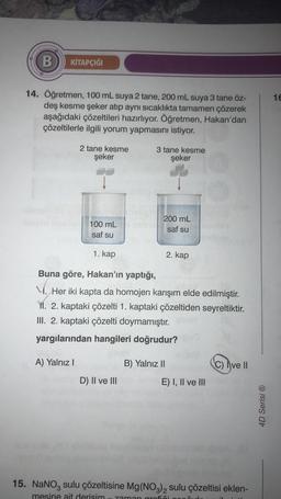 B KİTAPÇIĞI
14. Öğretmen, 100 mL suya 2 tane, 200 mL suya 3 tane öz-
deş kesme şeker atıp aynı sıcaklıkta tamamen çözerek
aşağıdaki çözeltileri hazırlıyor. Öğretmen, Hakan'dan
çözeltilerle ilgili yorum yapmasını istiyor.
2 tane kesme
şeker
A) Yalnız I
100 mL
saf su
1. kap
3 tane kesme
şeker
D) II ve III
200 mL
saf su
Buna göre, Hakan'ın yaptığı,
M. Her iki kapta da homojen karışım elde edilmiştir.
M. 2. kaptaki çözelti 1. kaptaki çözeltiden seyreltiktir.
III. 2. kaptaki çözelti doymamıştır.
yargılarından hangileri doğrudur?
2. kap
B) Yalnız II
E) I, II ve III
C) Ive II
15. NaNO3 sulu çözeltisine Mg(NO3)2 sulu çözeltisi eklen-
mesine ait derisim zaman grafiči
4D Serisi Ⓡ
16