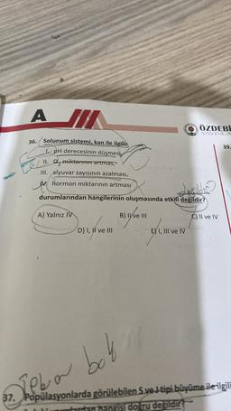 A JI
36.
Solunum sistemi, kan ile ilgili
1. pH derecesinin düşmesi
II. O miktarının artmas,
III. alyuvar sayısının azalması,
hormon miktarının artması
the
A) Yalnız IV
10
D) I, II ve III
ATH MA
Lealder
durumlarından hangilerinin oluşmasında etkili değildir?
B) II ve III
ÖZDEBİ
AD YAYINLA
E) I, III ve IV
C) II ve IV
37. Popülasyonlarda görülebilen S ve J tipi büyüme ile ilgili
ardan hangisi doğru değildir?
Leba bok
39.