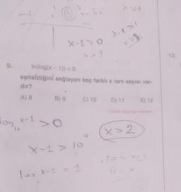 9.
log,
Is
dir?
A) 8
x-1
In(log(x - 1)) <0
eşitsizliğini sağlayan kaç farklı x tam sayısı var-
X-10
x>1
B) 9
X-p>1
xoq
X-1 > 10
4
10₂ X-1 = 1
C) 10 D) 11
E) 12
(13 kök bilgiyi içermektedir.)
x>2
C²
12.