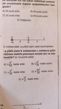 6.
+2c luk yükün elektriksel potansi-
yel enerjisindeki değişim aşağıdakilerden han-
gisidir?
30
A) 60 joule artar.
C) 20 joule artar.
3
19.
O
E) Değişmez.
d
A) k kadar artar.
3d
+q
-q
O noktasındaki +q yüklü cisim sabit tutulmaktadır.
-q yüklü cisim K noktasından L noktasına götü-
rülürken elektrik potansiyel enerjisi için ne söy-
lenebilir? (k: Coulomb sabit)
C) K-kadar artar.
2d
E) K-²2
B) 60 joule azalır.
D) 80 joule azalır.
K.
L
d
B) K-3 kadar azalır.
k-
3d
3q²
D) k kadar azalır.
2d
kadar artar.
E
www.panoyayinevi.com