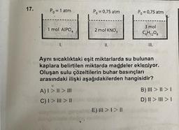 17.
Ill ev
P₁ = 1 atm
1 mol AIPO4
Hitapllcl.
A) I > II > III
C) I > | > ||
olayla
Po = 0,75 atm
doğ
2 mol KNO3
II.
Po = 0,75 atm
Aynı sıcaklıktaki eşit miktarlarda su bulunan
kaplara belirtilen miktarda maddeler ekleniyor.
Oluşan sulu çözeltilerin buhar basınçları
arasındaki ilişki aşağıdakilerden hangisidir?
E) III > I > I
3 mol
C6H₁2O6
III.
B) III > I > I
D) II > III > I