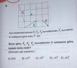 9.
F3
O
Aynı düzlemde bulunan F, F, F kuvvetlerinden
2' 3
O noktasına göre torkudur.
TH
(Bölmeler eşit aralıklıdır.)
A) Sıfır
B) +27
Buna göre, F₁, F₂, F3 kuvvetlerinin O noktasına göre,
2'
the toplam torku nedir?
C) -37
kuvvetinin
D) -47 E) -67