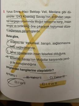 9. Yunus Emre, Hacı Bektaşı Veli, Mevlana gibi dü-
şünürler 1243 Kösedağ Savaşı'nın ardından yaşa-
nan kargaşa ortamında Moğol istilasına karşı, insan
sevgisi ve birlikteliği öne çıkararak toplumsal düze-
ni sağlamaya çalışmışlardır.
Buna göre,
X. Anadolu'da toplumsal barışın sağlanmasına
katkı sağladıklarına,
(II. temel öğretilerinin insan felsefesi olduğuna,
H.Kösedağ Savaşı'nın Moğollar karşısında yenil-
gi ile sonuçlandığına
yargılardan hangilerine ulaşılabilir?
A) Yalnız I
8
D) I vell
B) Yatmız il
C) Yalnız
E) I, II ve III