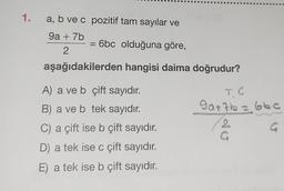 1. a, b ve c pozitif tam sayılar ve
9a + 7b
2
= 6bc olduğuna göre,
aşağıdakilerden hangisi daima doğrudur?
A) a ve b çift sayıdır.
B) a ve b tek sayıdır.
C) a çift ise b çift sayıdır.
D) a tek ise c çift sayıdır.
E) a tek ise b çift sayıdır.
90+7b = 66c