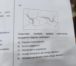 71
yerin
etler adı
aliyetlerin
SI
asi
vvetlerin
13.
Yukarıdaki haritada aşağıda verilenlerden
hangisinin dağılışı verilmiştir?
A) Deprem merkezlerinin
B) Kıvrım dağlarının
C) Verimli tarım arazilerinin
D) Orman örtüsünün gür olduğu alanların
E) Kimyasal ayrışmanın fazla olduğu alanların