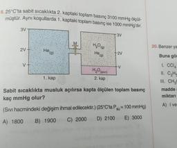 8. 25°C'ta sabit sıcaklıkta 2. kaptaki toplam basınç 3100 mmHg ölçül-
müştür. Aynı koşullarda 1. kaptaki toplam basınç ise 1000 mmHg'dır.
3V
3V
2V
He (g)
H₂O(g)
He (g)
H₂O
(SIVI)
2. kap
-2V
-V
1. kap
Sabit sıcaklıkta musluk açılırsa kapta ölçülen toplam basınç
kaç mmHg olur?
(Sıvı hacmindeki değişim ihmal edilecektir.) (25°C'ta Psu = 100 mmHg)
A) 1800
B) 1900 C) 2000
D) 2100 E) 3000
20. Benzer ya
Buna gör
1. CC14
11. C₂H
III. CH3
madde
miktarı
A) I ve