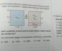 8. 25°C'ta sabit sıcaklıkta 2. kaptaki toplam basınç 3100 mmHg ölçül-
müştür. Aynı koşullarda 1. kaptaki toplam basınç ise 1000 mmHg'dır.
3V
3V
2V
He (g)
H₂O(g)
He (g)
H₂O
(SIVI)
2. kap
-2V
-V
1. kap
Sabit sıcaklıkta musluk açılırsa kapta ölçülen toplam basınç
kaç mmHg olur?
(Sıvı hacmindeki değişim ihmal edilecektir.) (25°C'ta Psu = 100 mmHg)
A) 1800
B) 1900 C) 2000
D) 2100 E) 3000
20. Benzer ya
Buna gör
1. CC14
11. C₂H
III. CH3
madde
miktarı
A) I ve